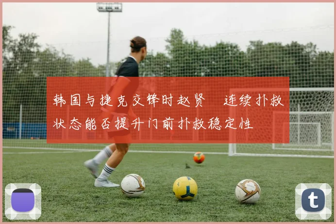 韩国与捷克交锋时赵贤祐连续扑救状态能否提升门前扑救稳定性