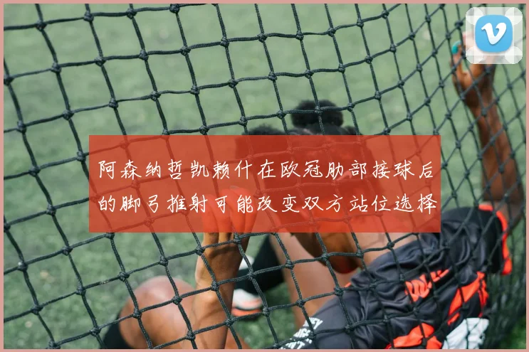阿森纳哲凯赖什在欧冠肋部接球后的脚弓推射可能改变双方站位选择