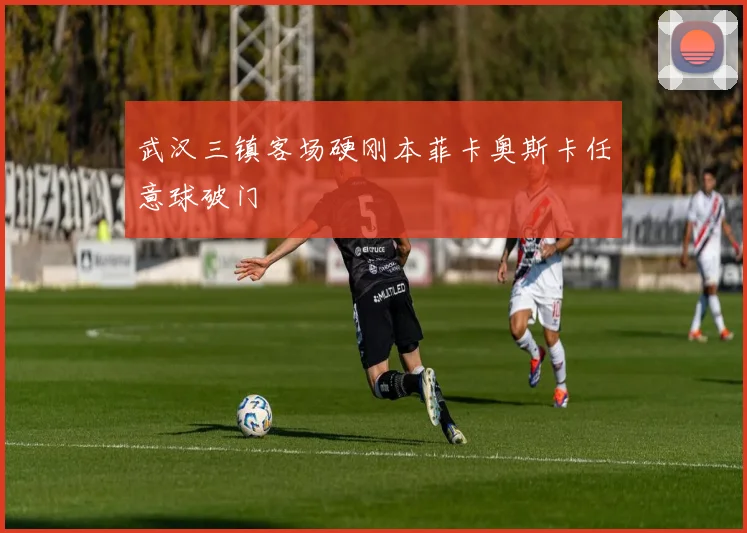 武汉三镇客场硬刚本菲卡奥斯卡任意球破门