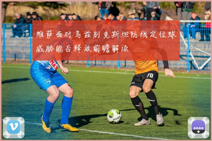 维萨面对乌兹别克斯坦防线定位球威胁能否释放前瞻解读