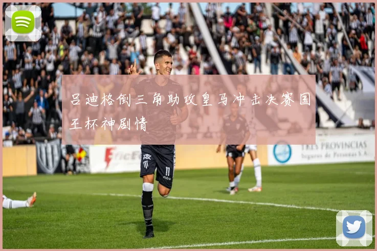 吕迪格倒三角助攻皇马冲击决赛国王杯神剧情