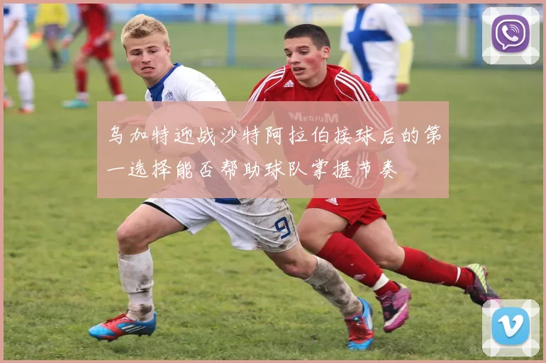乌加特迎战沙特阿拉伯接球后的第一选择能否帮助球队掌握节奏