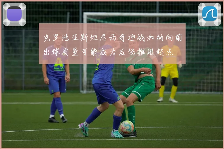 克罗地亚斯坦尼西奇迎战加纳向前出球质量可能成为后场推进起点