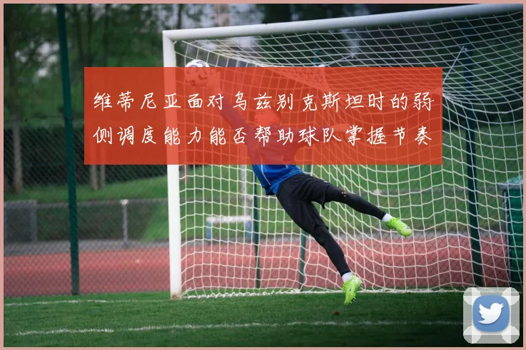 维蒂尼亚面对乌兹别克斯坦时的弱侧调度能力能否帮助球队掌握节奏