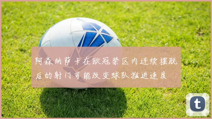 阿森纳萨卡在欧冠禁区内连续摆脱后的射门可能改变球队推进速度