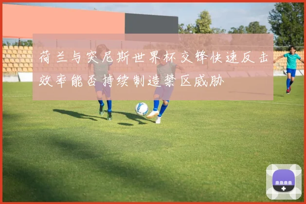 荷兰与突尼斯世界杯交锋快速反击效率能否持续制造禁区威胁