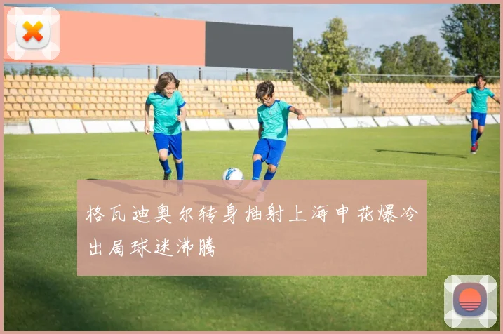 格瓦迪奥尔转身抽射上海申花爆冷出局球迷沸腾