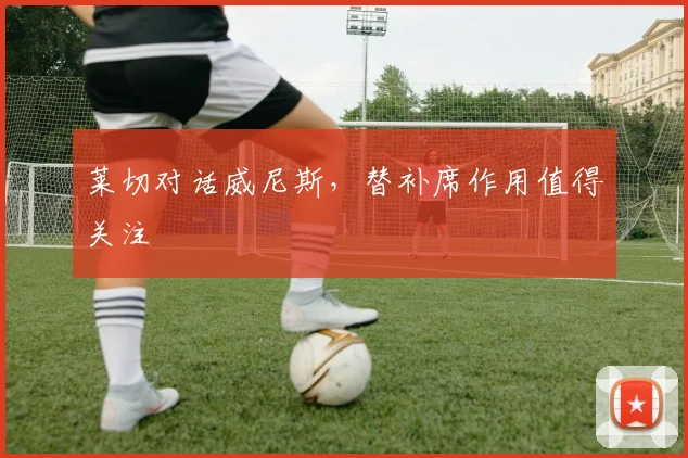 莱切对话威尼斯，替补席作用值得关注