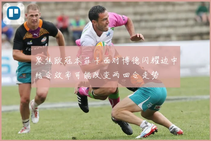 聚焦欧冠本菲卡面对博德闪耀边中结合效率可能改变两回合走势