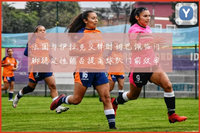 法国与伊拉克交锋时姆巴佩临门一脚稳定性能否提高球队门前效率