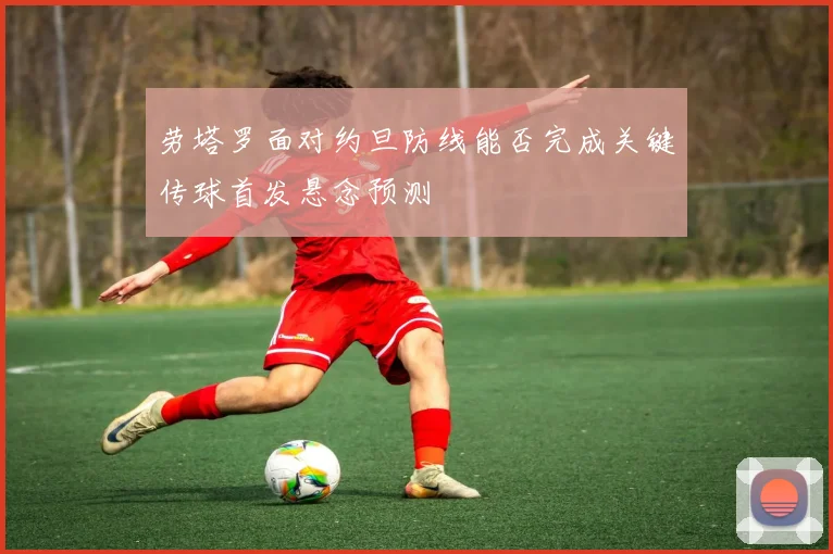 劳塔罗面对约旦防线能否完成关键传球首发悬念预测