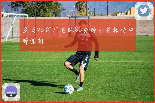 罗马vs药厂客队83分钟小将横传中锋推射