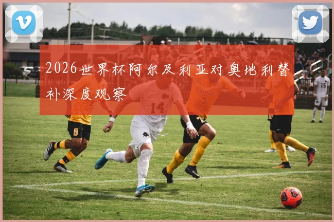 2026世界杯阿尔及利亚对奥地利替补深度观察
