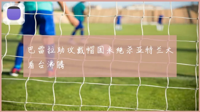 巴雷拉助攻戴帽国米绝杀亚特兰大看台沸腾