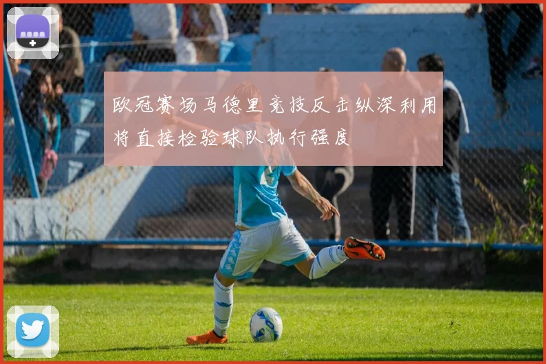 欧冠赛场马德里竞技反击纵深利用将直接检验球队执行强度
