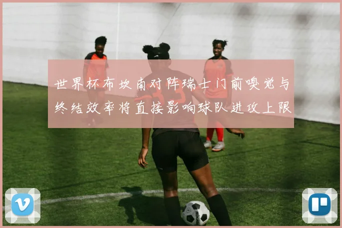 世界杯布坎南对阵瑞士门前嗅觉与终结效率将直接影响球队进攻上限