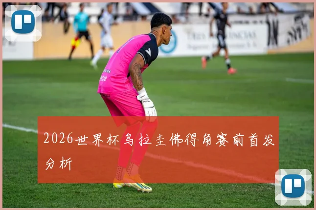 2026世界杯乌拉圭佛得角赛前首发分析
