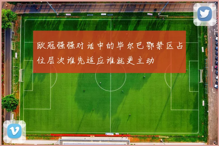 欧冠强强对话中的毕尔巴鄂禁区占位层次谁先适应谁就更主动