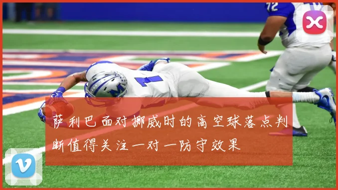 萨利巴面对挪威时的高空球落点判断值得关注一对一防守效果