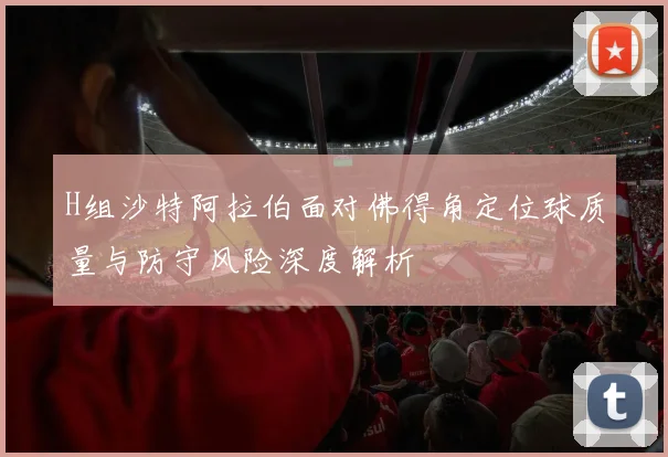 H组沙特阿拉伯面对佛得角定位球质量与防守风险深度解析