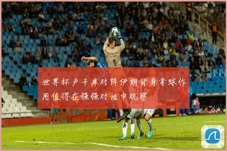 世界杯卢卡库对阵伊朗背身拿球作用值得在强强对话中观察
