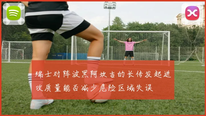 瑞士对阵波黑阿坎吉的长传发起进攻质量能否减少危险区域失误