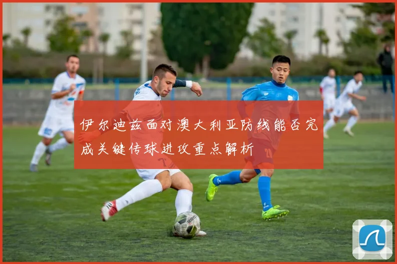 伊尔迪兹面对澳大利亚防线能否完成关键传球进攻重点解析