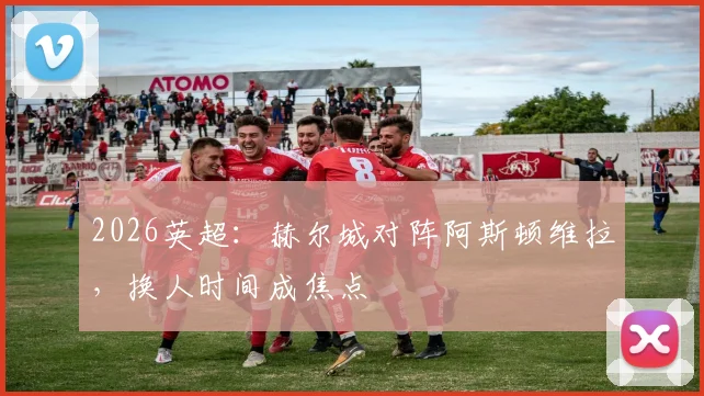 2026英超：赫尔城对阵阿斯顿维拉，换人时间成焦点