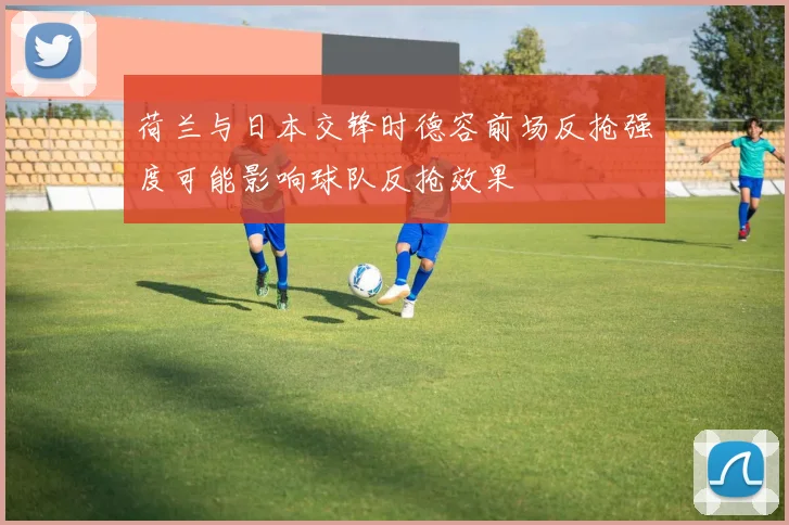 荷兰与日本交锋时德容前场反抢强度可能影响球队反抢效果
