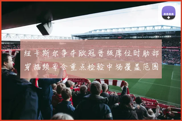 纽卡斯尔争夺欧冠晋级席位时肋部穿插频率会重点检验中场覆盖范围