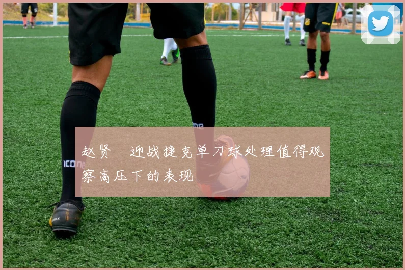 赵贤祐迎战捷克单刀球处理值得观察高压下的表现
