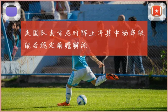 美国队麦肯尼对阵土耳其中场串联能否稳定前瞻解读