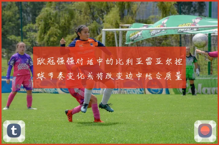 欧冠强强对话中的比利亚雷亚尔控球节奏变化或将改变边中结合质量