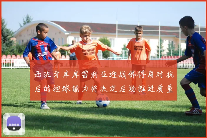 西班牙库库雷利亚迎战佛得角对抗后的控球能力将决定后场推进质量